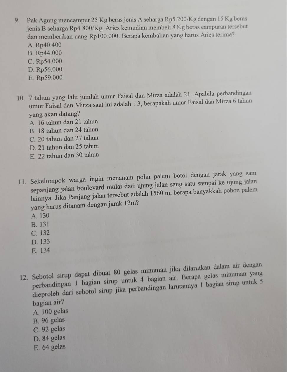 Pak Agung mencampur 25 Kg beras jenis A seharga Rp5.200/Kg dengan 15 Kg beras
jenis B seharga Rp4.800/Kg. Aries kemudian membeli 8 Kg beras campuran tersebut
dan memberikan uang Rp100.000. Berapa kembalian yang harus Aries terima?
A. Rp40.400
B. Rp44.000
C. Rp54.000
D. Rp56.000
E. Rp59.000
10. 7 tahun yang lalu jumlah umur Faisal dan Mirza adalah 21. Apabila perbandingan
umur Faisal dan Mirza saat ini adalah : 3, berapakah umur Faisal dan Mirza 6 tahun
yang akan datang?
A. 16 tahun dan 21 tahun
B. 18 tahun dan 24 tahun
C. 20 tahun dan 27 tahun
D. 21 tahun dan 25 tahun
E. 22 tahun dan 30 tahun
11. Sekelompok warga ingin menanam pohn palem botol dengan jarak yang sam
sepanjang jalan boulevard mulai dari ujung jalan sang satu sampai ke ujung jalan
lainnya. Jika Panjang jalan tersebut adalah 1560 m, berapa banyakkah pohon palem
yang harus ditanam dengan jarak 12m?
A. 130
B. 131
C. 132
D. 133
E. 134
12. Sebotol sirup dapat dibuat 80 gelas minuman jika dilarutkan dalam air dengan
perbandingan 1 bagian sirup untuk 4 bagian air. Berapa gelas minuman yang
dieproleh dari sebotol sirup jika perbandingan larutannya 1 bagian sirup untuk 5
bagian air?
A. 100 gelas
B. 96 gelas
C. 92 gelas
D. 84 gelas
E. 64 gelas