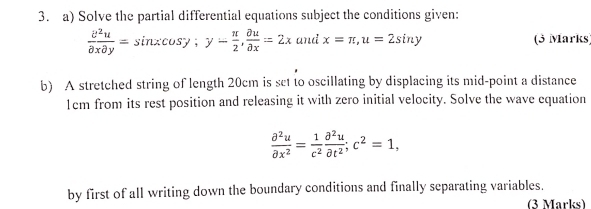 Solve the partial differential equations subject the conditions given:
 partial^2u/partial xpartial y =sin xcos y; y- π /2 ,  partial u/partial x =2x and x=π , u=2sin y (3 Marks
b) A stretched string of length 20cm is set to oscillating by displacing its mid-point a distance
1cm from its rest position and releasing it with zero initial velocity. Solve the wave equation
 partial^2u/partial x^2 = 1/c^2  partial^2u/partial t^2 ; c^2=1, 
by first of all writing down the boundary conditions and finally separating variables.
(3 Marks)