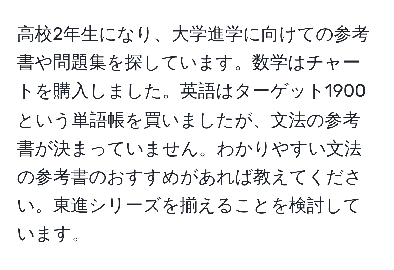 高校2年生になり、大学進学に向けての参考書や問題集を探しています。数学はチャートを購入しました。英語はターゲット1900という単語帳を買いましたが、文法の参考書が決まっていません。わかりやすい文法の参考書のおすすめがあれば教えてください。東進シリーズを揃えることを検討しています。