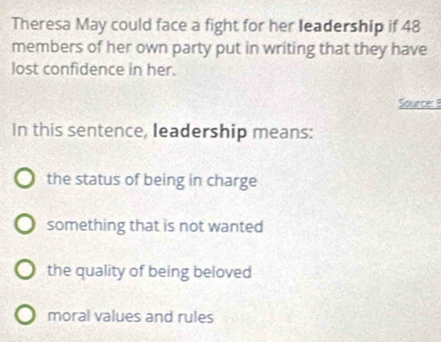 Theresa May could face a fight for her leadership if 48
members of her own party put in writing that they have
lost confidence in her.
Source: 8
In this sentence, leadership means:
the status of being in charge
something that is not wanted
the quality of being beloved
moral values and rules