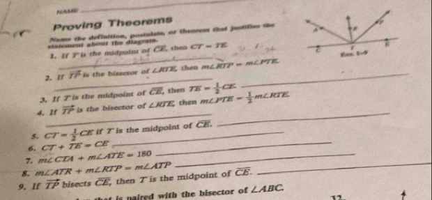 AANE 
_ 
Proving Theorems 
Neme the definition, postulate, or theorem that justifies the 
statement about the diagram. CT=TE
__ 
1. If 7 'is the midpoint of CE, then 
_ 
2. If vector TP is the bisector of ∠ RTE then m∠ RTP=m∠ PTE _ 
3, If 7 'is the midpoint of overline CE , then TE= 1/2 CE
_ 
4. If vector TP is the bisector of ∠ RTE then m∠ PTE= 1/2 m∠ RTE
5. CT= 1/2 CE if 7 ' is the midpoint of overline CE. 
_ 
6. CT+TE=CE
7. m∠ CTA+m∠ ATE=180 _ 
_ 
8. m∠ ATR+m∠ RTP=m∠ ATP
9. If vector TP bise tsoverline CE then T is the midpoint of overline CE. 
_ 
is naired with the bisector of ∠ ABC