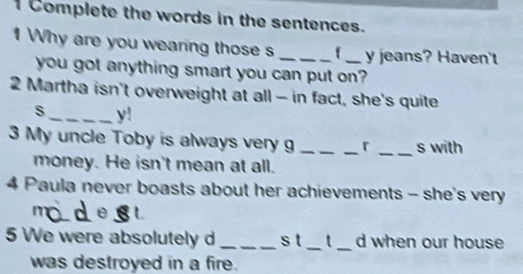 Complete the words in the sentences. 
1 Why are you wearing those s _f _y jeans? Haven't 
you got anything smart you can put on? 
2 Martha isn't overweight at all - in fact, she's quite 
s_ y! 
3 My uncle Toby is always very g ___r _s with 
money. He isn't mean at all. 
4 Paula never boasts about her achievements - she's very 
5 We were absolutely d _s t_ t _d when our house 
was destroyed in a fire.