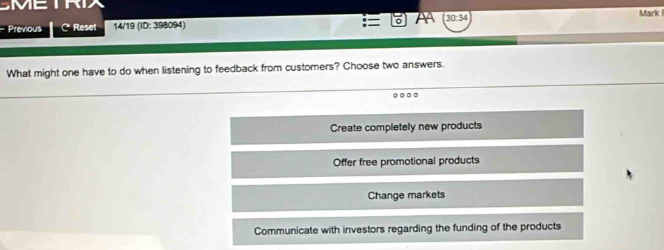 MC 
=
Previous C Reset 14/19 (ID: 398094) 。 AA 30:34 
Mark 
What might one have to do when listening to feedback from customers? Choose two answers.
。。。
Create completely new products
Offer free promotional products
Change markets
Communicate with investors regarding the funding of the products