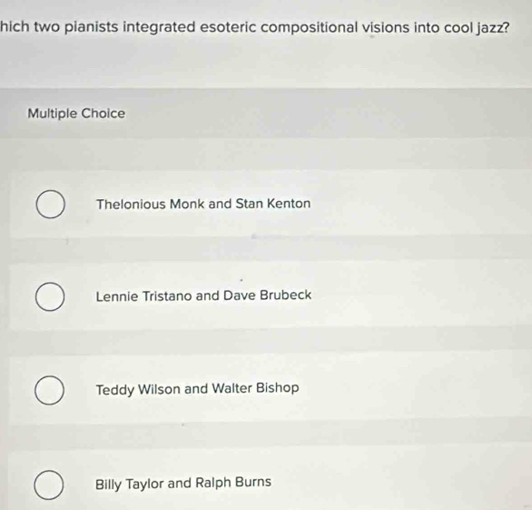 hich two pianists integrated esoteric compositional visions into cool jazz?
Multiple Choice
Thelonious Monk and Stan Kenton
Lennie Tristano and Dave Brubeck
Teddy Wilson and Walter Bishop
Billy Taylor and Ralph Burns