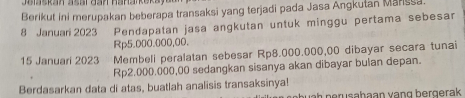 Berikut ini merupakan beberapa transaksi yang terjadi pada Jasa Angkutan Marssa. 
8 Januari 2023 Pendapatan jasa angkutan untuk minggu pertama sebesar
Rp5.000.000,00. 
15 Januari 2023 Membeli peralatan sebesar Rp8.000.000,00 dibayar secara tunai
Rp2.000.000,00 sedangkan sisanya akan dibayar bulan depan. 
Berdasarkan data di atas, buatlah analisis transaksinya! 
unh perusahaan vạng bergerak