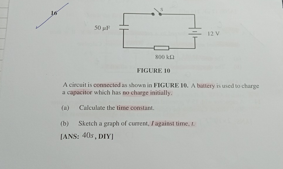 FIGURE 10 
A circuit is connected as shown in FIGURE 10. A battery is used to charge 
a capacitor which has no charge initially. 
(a) Calculate the time constant. 
(b) Sketch a graph of current, I against time, 1. 
[ANS: 40s , dIY]