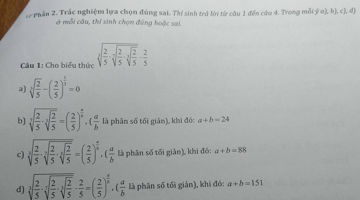 Phần 2. Trắc nghiệm lựa chọn đúng sai. Thí sinh trả lời từ câu 1 đến câu 4. Trong mỗi ý a), b), c), d)
ở mỗi câu, thí sinh chọn đúng hoặc sai.
Câu 1: Cho biểu thức
sqrt[3](frac 2)5· sqrt[7](frac 2)5· sqrt[3](frac 2)5·  2/5 
a) sqrt[3](frac 2)5-( 2/5 )^ 1/3 =0
b) sqrt[7](frac 2)5· sqrt[3](frac 2)5=( 2/5 )^ a/b , ( a/b  là phân số tối giản), khi đó: a+b=24
c) sqrt[3](frac 2)5· sqrt[7](frac 2)5· sqrt[3](frac 2)5=( 2/5 )^ a/b , ( a/b  là phân số tối giản), khi đó: a+b=88
d) sqrt[3](frac 2)5· sqrt[7](frac 2)5· sqrt[3](frac 2)5·  2/5 =( 2/5 )^ a/b ,( a/b  là phân số tối giản), khi đó: a+b=151