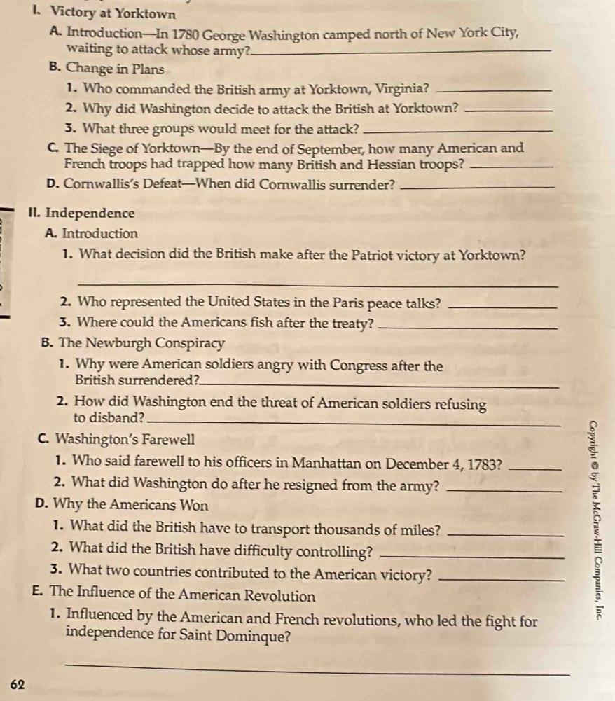 Victory at Yorktown 
A. Introduction—In 1780 George Washington camped north of New York City, 
waiting to attack whose army?_ 
B. Change in Plans 
1. Who commanded the British army at Yorktown, Virginia?_ 
2. Why did Washington decide to attack the British at Yorktown?_ 
3. What three groups would meet for the attack?_ 
C. The Siege of Yorktown—By the end of September, how many American and 
French troops had trapped how many British and Hessian troops?_ 
D. Cornwallis’s Defeat—When did Cornwallis surrender?_ 
II. Independence 
A. Introduction 
1. What decision did the British make after the Patriot victory at Yorktown? 
_ 
2. Who represented the United States in the Paris peace talks?_ 
3. Where could the Americans fish after the treaty?_ 
B. The Newburgh Conspiracy 
1. Why were American soldiers angry with Congress after the 
British surrendered?_ 
2. How did Washington end the threat of American soldiers refusing 
to disband?_ 
C. Washington’s Farewell 
1. Who said farewell to his officers in Manhattan on December 4, 1783?_ 
2. What did Washington do after he resigned from the army?_ 
D. Why the Americans Won 
1. What did the British have to transport thousands of miles?_ 
2. What did the British have difficulty controlling?_ 
3. What two countries contributed to the American victory?_ 
E. The Influence of the American Revolution 
1. Influenced by the American and French revolutions, who led the fight for 
independence for Saint Dominque? 
_
62