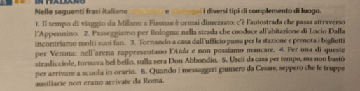 IN ITALIANO 
Nelle seguenti frasi italiane e distingui i diversí tipi di complemento di luogo. 
1. II tempo di viaggio da Milano a Firenze è ormai dimezzato: c'è l'autostrada che passa attraverso 
l'Appennino. 2. Passeggiamo per Bologna: nella strada che conduce all’abitazione di Lucio Dalla 
incontriamo molti suoi fan. 3. Tornando a casa dall’ufficio passa per la stazione e prenota i biglietti 
per Verona: nell'arena rappresentano l'Aída e non possiamo mancare. 4. Per una di queste 
stradicciole, tornava bel bello, sulla sera Don Abbondio. 5. Uscii da casa per tempo, ma non bastō 
per arrivare a scuola in orario. 6. Quando i messaggeri giunsero da Cesare, seppero che le truppe 
ausiliarie non erano arrivate da Roma.