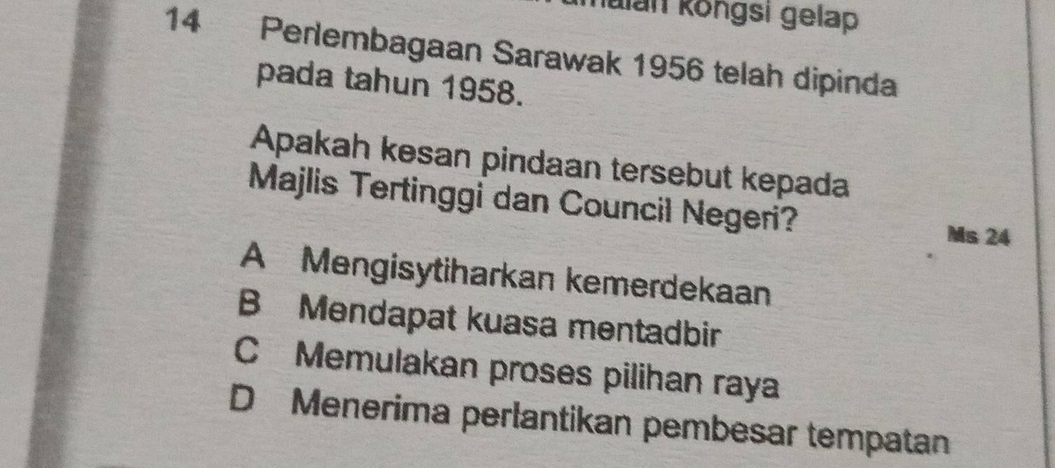 Kalan köngsi gelap
14 Perlembagaan Sarawak 1956 telah dipinda
pada tahun 1958.
Apakah kesan pindaan tersebut kepada
Majlis Tertinggi dan Council Negeri? Ms 24
A Mengisytiharkan kemerdekaan
B Mendapat kuasa mentadbir
C Memulakan proses pilihan raya
D Menerima perlantikan pembesar tempatan