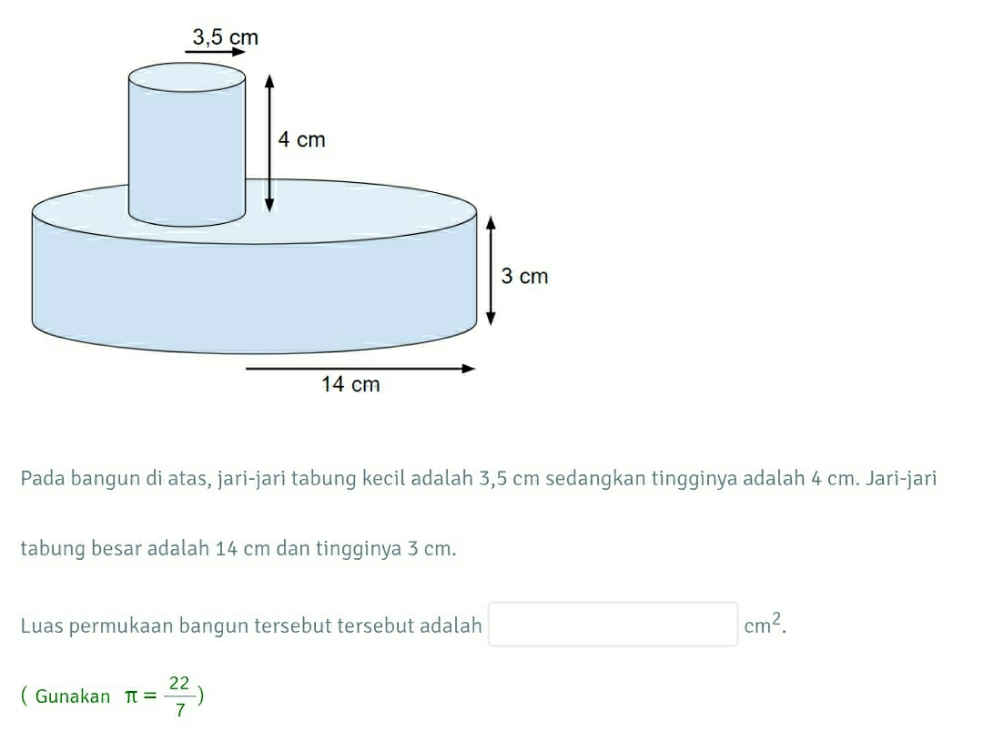 Pada bangun di atas, jari-jari tabung kecil adalah 3,5 cm sedangkan tingginya adalah 4 cm. Jari-jari 
tabung besar adalah 14 cm dan tingginya 3 cm. 
Luas permukaan bangun tersebut tersebut adalah □ cm^2. 
(Gunakan π = 22/7 )