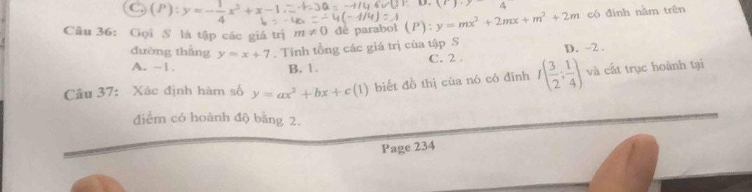 (P):y=- 1/4 x^2+x-1
D. (x).y 4 
Câu 36: Gọi S là tập các giá trị m!= 0 dê parabol (P): y=mx^2+2mx+m^2+2m có đinh nằm trên
đường thắng y=x+7. Tính tổng các giá trị của tập S D. -2.
A. -1. B. 1. C. 2.
Câu 37: Xác định hàm số y=ax^2+bx+c(1) biết đồ thị của nó có đinh I( 3/2 ; 1/4 ) và cất trục hoành tại
điểm có hoành độ bằng 2.
Page 234