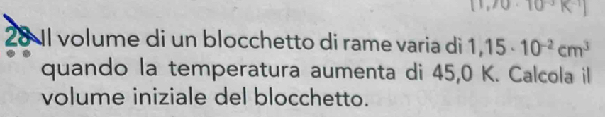 [1,70· 10^(-3)K^(-1)]
28 1I volume di un blocchetto di rame varia di 1,15· 10^(-2)cm^3
quando la temperatura aumenta di 45,0 K. Calcola il 
volume iniziale del blocchetto.