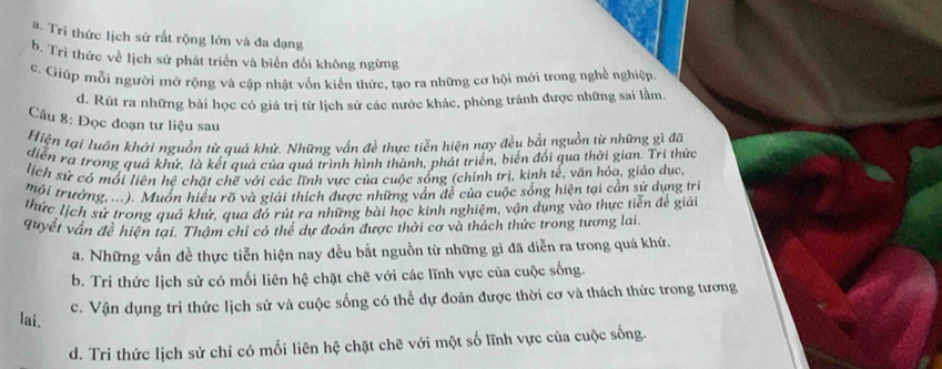 #. Tri thức lịch sử rất rộng lớn và đa dạng
b. Tri thức về lịch sử phát triển và biến đổi không ngừng
c. Giúp mỗi người mớ rộng và cập nhật vốn kiến thức, tạo ra những cơ hội mới trong nghề nghiệp.
d. Rút ra những bài học có giá trị từ lịch sử các nước khác, phòng tránh được những sai lằm.
Câu 8: Đọc đoạn tư liệu sau
Hiện tại luôn khởi nguồn từ quá khứ. Những vấn đề thực tiễn hiện nay đều bắt nguồn từ những gì đã
diễn ra trong quá khứ, là kết quả của quá trình hình thành, phát triển, biển đổi qua thời gian. Tri thức
lịch sử có mối liên hệ chặt chẽ với các lĩnh vực của cuộc sống (chính trị, kinh tế, văn hỏa, giáo dục,
mội trưởng, ...). Muốn hiểu rõ và giải thích được những vấn đề của cuộc sống hiện tại cần sử dụng trì
thức lịch sử trong quá khứ, qua đó rút ra những bài học kinh nghiệm, vận dụng vào thực tiễn để giải
quyết vấn đề hiện tại. Thậm chi có thể dự đoán được thời cơ và thách thức trong tương lai
a. Những vấn đề thực tiễn hiện nay đều bắt nguồn từ những gì đã diễn ra trong quá khứ.
b. Tri thức lịch sử có mối liên hệ chặt chẽ với các lĩnh vực của cuộc sống.
c. Vận dụng tri thức lịch sử và cuộc sống có thể dự đoán được thời cơ và thách thức trong tương
lai.
d. Tri thức lịch sử chỉ có mối liên hệ chặt chẽ với một số lĩnh vực của cuộc sống.