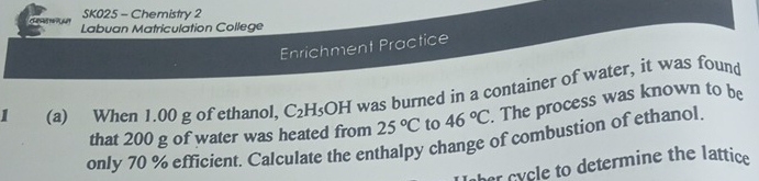 SK025 - Chemistry 2 
Labuan Matriculation College 
Enrichment Practice 
I (a) When 1.00 g of ethanol, C_2H_5OH was burned in a container of water, it was found 
that 200 g of water was heated from 25°C to 46°C. The process was known to be 
only 70 % efficient. Calculate the enthalpy change of combustion of ethanol. 
her cycle to determine the lattice