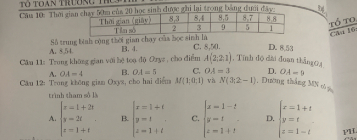 Toan trương ThC
Câu 10: Thời giinh được ghi lại trong bảng dưới đây: Để
Tổ to.
Câu 16:
Số trung bình cộng thời gian chạy của học sinh là
A. 8, 54. B. 4. C. 8, 50. D. 8, 53
Câu 11: Trong không gian với hệ toạ độ Oryz , cho điểm A(2;2;1) , Tính độ dài đoạn thẳngOA,
A. OA=4 B. OA=5 C. OA=3 D. OA=9
Câu 12: Trong không gian Oxyz, cho hai điểm M(1;0;1) và N(3;2;-1). Đường thắng MN có pò
trình tham số là
A. beginarrayl x=1+2t y=2t z=1+tendarray.. B. beginarrayl x=1+t y=t z=1+tendarray. C. beginarrayl x=1-t y=t z=1+tendarray. D. beginarrayl x=1+t y=t z=1-tendarray.
PH