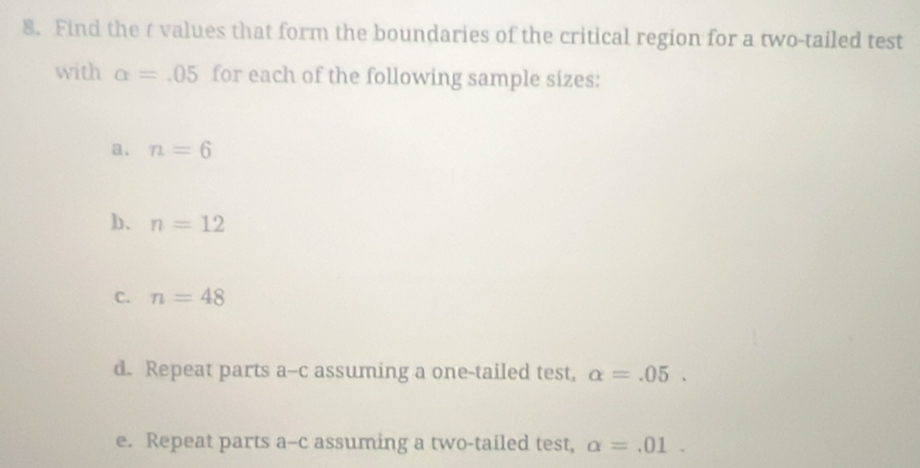 Find the t values that form the boundaries of the critical region for a two-tailed test 
with alpha =.05 for each of the following sample sizes: 
a. n=6
b、 n=12
C. n=48
d. Repeat parts a--c assuming a one-tailed test, alpha =.05. 
e. Repeat parts a-c assuming a two-tailed test, alpha =.01.