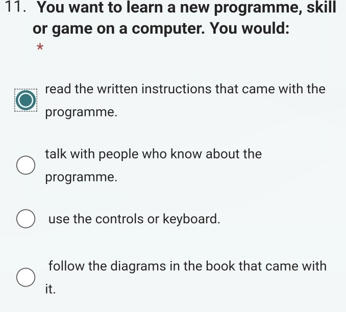 You want to learn a new programme, skill
or game on a computer. You would:
*
read the written instructions that came with the
programme.
talk with people who know about the
programme.
use the controls or keyboard.
follow the diagrams in the book that came with
it.