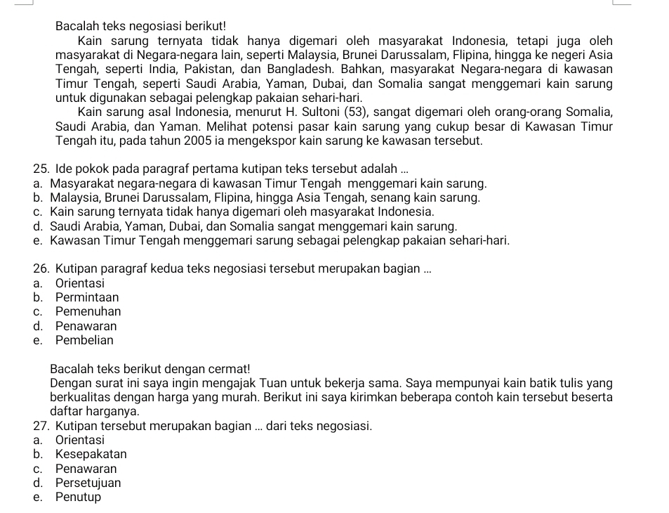 Bacalah teks negosiasi berikut!
Kain sarung ternyata tidak hanya digemari oleh masyarakat Indonesia, tetapi juga oleh
masyarakat di Negara-negara lain, seperti Malaysia, Brunei Darussalam, Flipina, hingga ke negeri Asia
Tengah, seperti India, Pakistan, dan Bangladesh. Bahkan, masyarakat Negara-negara di kawasan
Timur Tengah, seperti Saudi Arabia, Yaman, Dubai, dan Somalia sangat menggemari kain sarung
untuk digunakan sebagai pelengkap pakaian sehari-hari.
Kain sarung asal Indonesia, menurut H. Sultoni (53), sangat digemari oleh orang-orang Somalia,
Saudi Arabia, dan Yaman. Melihat potensi pasar kain sarung yang cukup besar di Kawasan Timur
Tengah itu, pada tahun 2005 ia mengekspor kain sarung ke kawasan tersebut.
25. Ide pokok pada paragraf pertama kutipan teks tersebut adalah ...
a. Masyarakat negara-negara di kawasan Timur Tengah menggemari kain sarung.
b. Malaysia, Brunei Darussalam, Flipina, hingga Asia Tengah, senang kain sarung.
c. Kain sarung ternyata tidak hanya digemari oleh masyarakat Indonesia.
d. Saudi Arabia, Yaman, Dubai, dan Somalia sangat menggemari kain sarung.
e. Kawasan Timur Tengah menggemari sarung sebagai pelengkap pakaian sehari-hari.
26. Kutipan paragraf kedua teks negosiasi tersebut merupakan bagian ...
a. Orientasi
b. Permintaan
c. Pemenuhan
d. Penawaran
e. Pembelian
Bacalah teks berikut dengan cermat!
Dengan surat ini saya ingin mengajak Tuan untuk bekerja sama. Saya mempunyai kain batik tulis yang
berkualitas dengan harga yang murah. Berikut ini saya kirimkan beberapa contoh kain tersebut beserta
daftar harganya.
27. Kutipan tersebut merupakan bagian ... dari teks negosiasi.
a. Orientasi
b. Kesepakatan
c. Penawaran
d. Persetujuan
e. Penutup