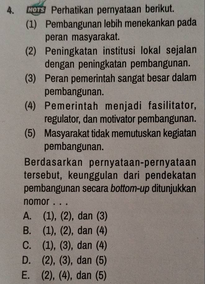 Cers Perhatikan pernyataan berikut.
(1) Pembangunan lebih menekankan pada
peran masyarakat.
(2) Peningkatan institusi lokal sejalan
dengan peningkatan pembangunan.
(3) Peran pemerintah sangat besar dalam
pembangunan.
(4) Pemerintah menjadi fasilitator,
regulator, dan motivator pembangunan.
(5) Masyarakat tidak memutuskan kegiatan
pembangunan.
Berdasarkan pernyataan-pernyataan
tersebut, keunggulan dari pendekatan
pembangunan secara bottom-up ditunjukkan
nomor . . .
A. (1), (2), dan (3)
B. (1), (2), dan (4)
C. (1), (3), dan (4)
D. (2), (3), dan (5)
E. (2), (4), dan (5)