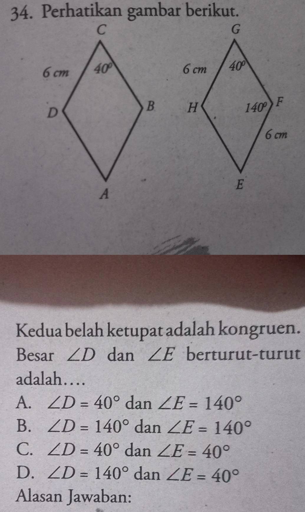 Kedua belah ketupat adalah kongruen.
Besar ∠ D dan ∠ E berturut-turut
adalah…
A. ∠ D=40° dan ∠ E=140°
B. ∠ D=140° dan ∠ E=140°
C. ∠ D=40° dan ∠ E=40°
D. ∠ D=140° dan ∠ E=40°
Alasan Jawaban: