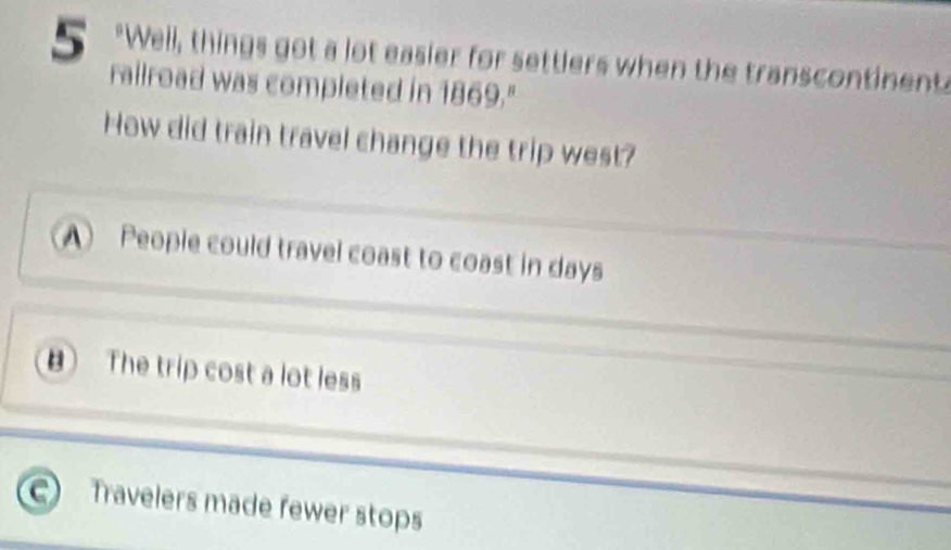 5 "Well, things got a lot easier for settlers when the transcontinents
railroad was completed in 1869."
How did train travel change the trip west?
A People could travel coast to coast in days
B The trip cost a lot less
Travelers made fewer stops