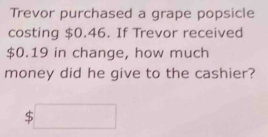 Trevor purchased a grape popsicle 
costing $0.46. If Trevor received
$0.19 in change, how much 
money did he give to the cashier?
$□