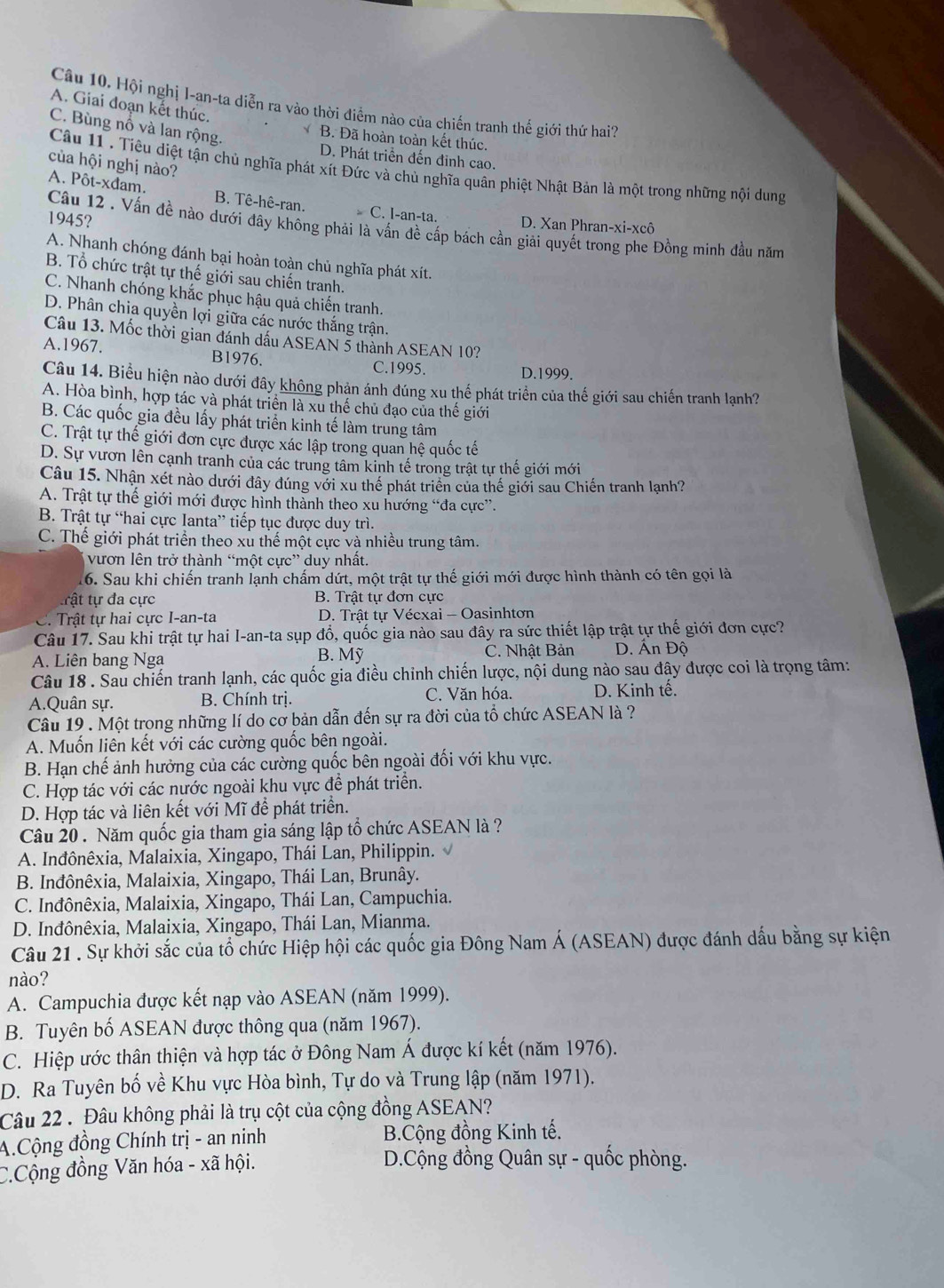 Hội nghị I-an-ta diễn ra vào thời điểm nào của chiến tranh thế giới thứ hai?
A. Giai đoạn kết thúc.
C. Bùng nổ và lan rộng.
B. Đã hoàn toàn kết thúc.
D. Phát triển đến đinh cao.
của hội nghị nào?
Câu 11 . Tiêu diệt tận chủ nghĩa phát xít Đức và chủ nghĩa quân phiệt Nhật Bản là một trong những nội dung
A. Pôt-xđam. B. Tê-hê-ran. C. I-an-ta. D. Xan Phran-xi-xcô
1945?
Câu 12 . Vấn đề nào dưới đây không phải là vấn đề cấp bách cần giải quyết trong phe Đồng minh đầu năm
A. Nhanh chóng đánh bại hoàn toàn chủ nghĩa phát xít.
B. Tổ chức trật tự thế giới sau chiến tranh.
C. Nhanh chóng khắc phục hậu quả chiến tranh.
D. Phân chia quyền lợi giữa các nước thắng trận.
Câu 13. Mốc thời gian đánh dấu ASEAN 5 thành ASEAN 10?
A.1967. B1976. C.1995. D.1999.
Câu 14. Biểu hiện nào dưới đây không phản ánh đúng xu thế phát triển của thế giới sau chiến tranh lạnh?
A. Hòa bình, hợp tác và phát triển là xu thế chủ đạo của thế giới
B. Các quốc gia đều lấy phát triển kinh tế làm trung tâm
C. Trật tự thế giới đơn cực được xác lập trong quan hệ quốc tế
D. Sự vươn lên cạnh tranh của các trung tâm kinh tế trong trật tự thế giới mới
Câu 15. Nhận xét nào dưới đây đúng với xu thế phát triển của thế giới sau Chiến tranh lạnh?
A. Trật tự thế giới mới được hình thành theo xu hướng “đa cực”.
B. Trật tự “hai cực Ianta” tiếp tục được duy trì.
C. Thế giới phát triển theo xù thế một cực và nhiều trung tâm.
vươn lên trở thành “một cực” duy nhất.
16. Sau khi chiến tranh lạnh chấm dứt, một trật tự thế giới mới được hình thành có tên gọi là
trật tự đa cực B. Trật tự đơn cực
C. Trật tự hai cực I-an-ta  D. Trật tự Vécxai - Oasinhtơn
Câu 17. Sau khi trật tự hai I-an-ta sụp đổ, quốc gia nào sau đây ra sức thiết lập trật tự thế giới đơn cực?
A. Liên bang Nga B. Mỹ C. Nhật Bản D. Ấn Độ
Câu 18 . Sau chiến tranh lạnh, các quốc gia điều chinh chiến lược, nội dung nào sau đây được coi là trọng tâm:
A.Quân sự. B. Chính trị. C. Văn hóa. D. Kinh tế.
Câu 19 . Một trong những lí do cơ bản dẫn đến sự ra đời của tổ chức ASEAN là ?
A. Muốn liên kết với các cường quốc bên ngoài.
B. Hạn chế ảnh hưởng của các cường quốc bên ngoài đối với khu vực.
C. Hợp tác với các nước ngoài khu vực để phát triển.
D. Hợp tác và liên kết với Mĩ đề phát triển.
Câu 20 . Năm quốc gia tham gia sáng lập tổ chức ASEAN là ?
A. Inđônêxia, Malaixia, Xingapo, Thái Lan, Philippin.
B. Inđônêxia, Malaixia, Xingapo, Thái Lan, Brunây.
C. Inđônêxia, Malaixia, Xingapo, Thái Lan, Campuchia.
D. Inđônêxia, Malaixia, Xingapo, Thái Lan, Mianma.
Câu 21 . Sự khởi sắc của tổ chức Hiệp hội các quốc gia Đông Nam Á (ASEAN) được đánh dấu bằng sự kiện
nào?
A. Campuchia được kết nạp vào ASEAN (năm 1999).
B. Tuyên bố ASEAN được thông qua (năm 1967).
C. Hiệp ước thân thiện và hợp tác ở Đông Nam Á được kí kết (năm 1976).
D. Ra Tuyên bố về Khu vực Hòa bình, Tự do và Trung lập (năm 1971).
Câu 22 . Đâu không phải là trụ cột của cộng đồng ASEAN?
A.Cộng đồng Chính trị - an ninh B.Cộng đồng Kinh tế.
C.Cộng đồng Văn hóa - xã hội.
D.Cộng đồng Quân sự - quốc phòng.