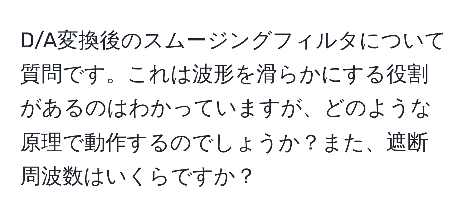 D/A変換後のスムージングフィルタについて質問です。これは波形を滑らかにする役割があるのはわかっていますが、どのような原理で動作するのでしょうか？また、遮断周波数はいくらですか？