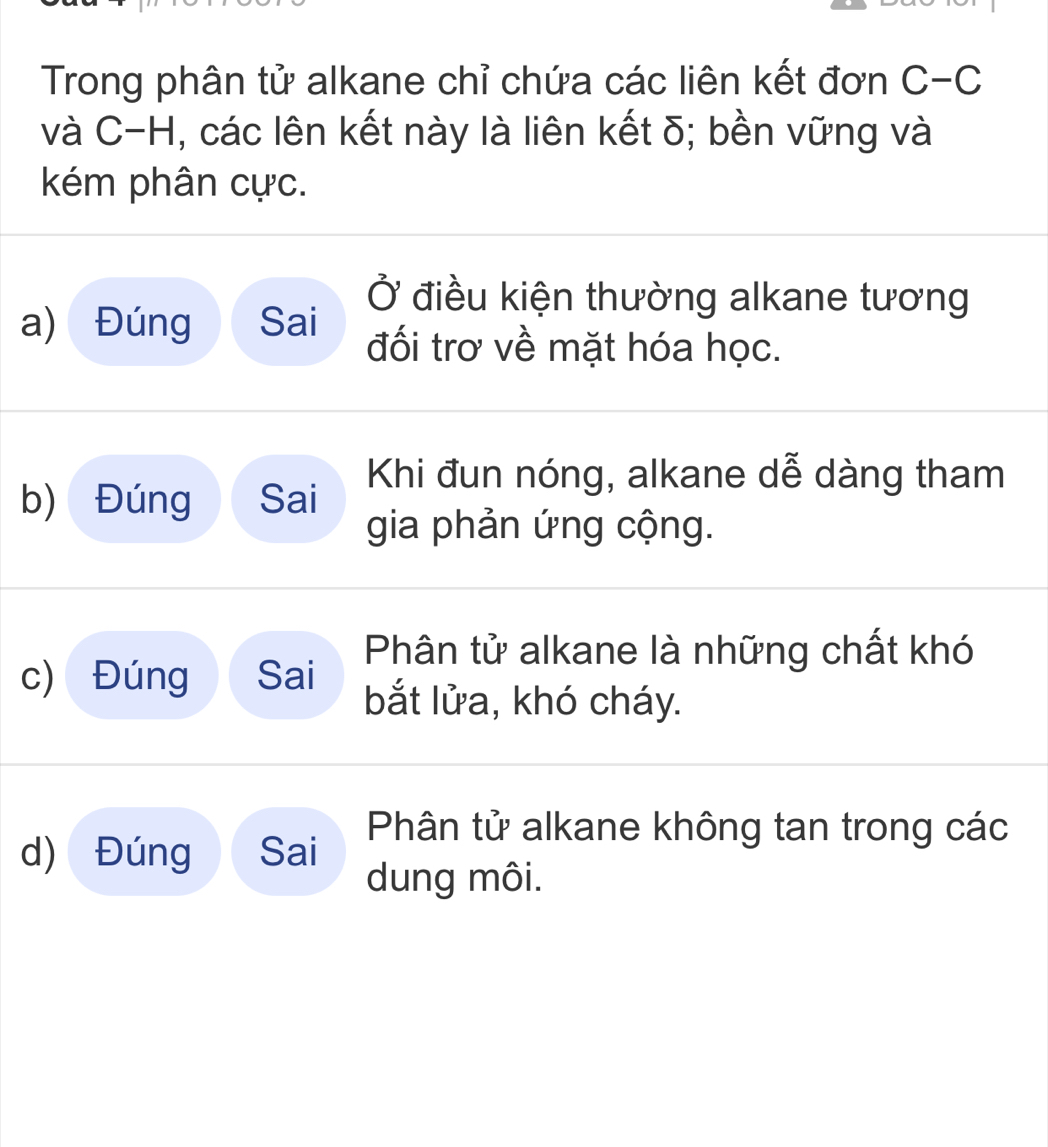 Trong phân tử alkane chỉ chứa các liên kết đơn C-C
và C-H, các lên kết này là liên kết δ; bền vững và
kém phân cực.
Ở điều kiện thường alkane tương
a) Đúng Sai đối trơ về mặt hóa học.
b) Đúng Sai Khi đun nóng, alkane dễ dàng tham
gia phản ứng cộng.
Phân tử alkane là những chất khó
c) Đúng Sai
bắt lửa, khó cháy.
d) Đúng Sai Phân tử alkane không tan trong các
dung môi.