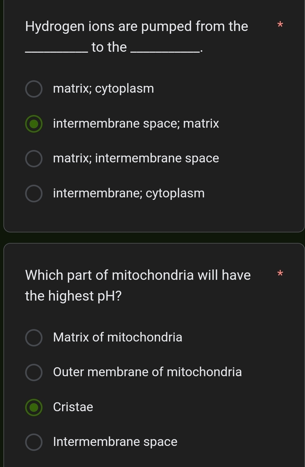 Hydrogen ions are pumped from the *
_to the_
.
matrix; cytoplasm
intermembrane space; matrix
matrix; intermembrane space
intermembrane; cytoplasm
Which part of mitochondria will have *
the highest pH?
Matrix of mitochondria
Outer membrane of mitochondria
Cristae
Intermembrane space