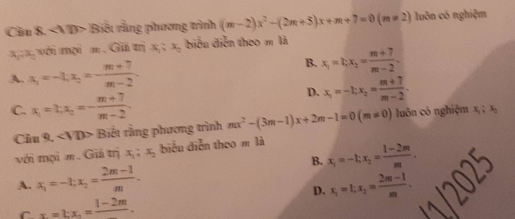 Câu 8, < VD> Biết rằng phương trình (m-2)x^2-(2m+5)x+m+7=0(m!= 2) luôn có nghiệm
với mợi m. Giã trị x_1; x_2 biểu diễn theo m là
A. x_1=-1; x_2=- (m+7)/m-2 
B. x_1=kx_2= (m+7)/m-2 .
D. x_1=-1; x_2= (m+7)/m-2 .
C. x_1=1; x_2=- (m+7)/m-2  luôn có nghiệm x_1; x_2
Câu 9. ∠ VD> Biết rằng phương trình mx^2-(3m-1)x+2m-1=0(m!= 0)
với mọi m. Giả trị x_1; x_2 biểu diễn theo m là
B. x_1=-1; x_2= (1-2m)/m .
A. x_1=-1; x_2= (2m-1)/m .
D. x_1=1; x_2= (2m-1)/m .

C x=1:x_2=frac 1-2m.