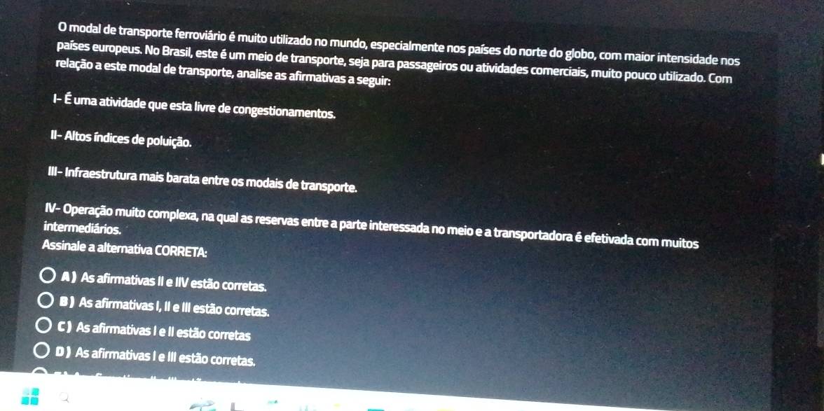 modal de transporte ferroviário é muito utilizado no mundo, especialmente nos países do norte do globo, com maior intensidade nos
países europeus. No Brasil, este é um meio de transporte, seja para passageiros ou atividades comerciais, muito pouco utilizado. Com
relação a este modal de transporte, analise as afirmativas a seguir:
I- É uma atividade que esta livre de congestionamentos.
II- Altos índices de poluição.
III- Infraestrutura mais barata entre os modais de transporte.
intermediários. IV- Operação muito complexa, na qual as reservas entre a parte interessada no meio e a transportadora é efetivada com muitos
Assinale a alternativa CORRETA:
A ) As afirmativas II e IIV estão corretas.
B ) As afirmativas I, II e III estão corretas.
C ) As afirmativas I e II estão corretas
D ) As afirmativas I e III estão corretas.