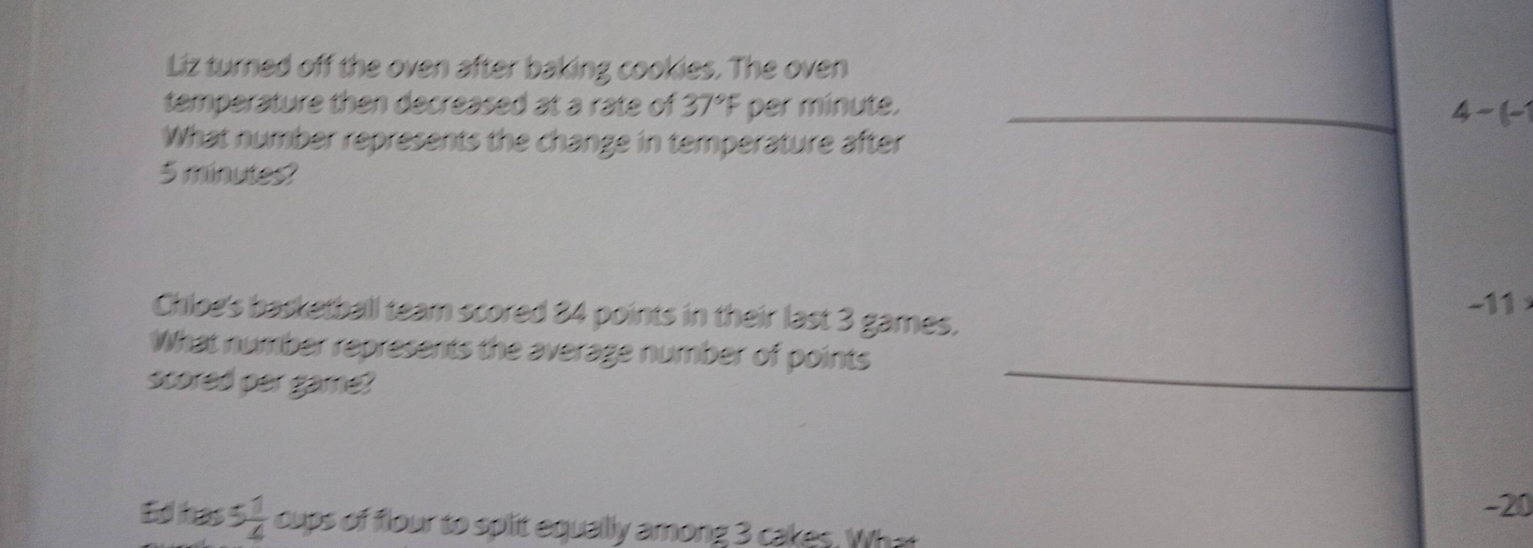 Liz turned off the oven after baking cookies. The oven
temperature then decreased at a rate of 37°F per minute._
4-(- 
What number represents the change in temperature after
5 minutes?
-11
Chloe's basketball team scored 84 points in their last 3 games,
What number represents the average number of points
scored per game?
_
- 20
Ed has 5 1/4  cups of flour to split equallly among 3 cakes. What