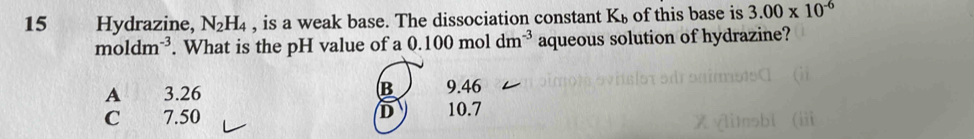 Hydrazine, N_2H_4 , is a weak base. The dissociation constant K_b of this base is 3.00* 10^(-6)
moldm^(-3). What is the pH value of a 0.100moldm^(-3) aqueous solution of hydrazine?
B
A 3.26 9.46
D
C 7.50 10.7