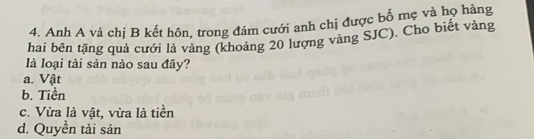 Anh A và chị B kết hôn, trong đám cưới anh chị được bố mẹ và họ hàng
hai bên tặng quả cưới là vàng (khoảng 20 lượng vàng SJC). Cho biết vàng
là loại tài sản nào sau đây?
a. Vật
b. Tiền
c. Vừa là vật, vừa là tiền
d. Quyền tài sản