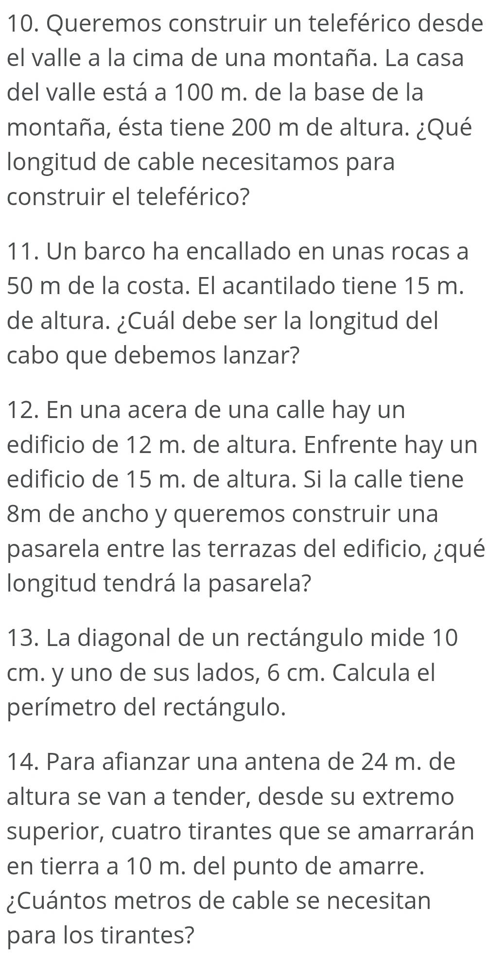 Queremos construir un teleférico desde 
el valle a la cima de una montaña. La casa 
del valle está a 100 m. de la base de la 
montaña, ésta tiene 200 m de altura. ¿Qué 
longitud de cable necesitamos para 
construir el teleférico? 
11. Un barco ha encallado en unas rocas a
50 m de la costa. El acantilado tiene 15 m. 
de altura. ¿Cuál debe ser la longitud del 
cabo que debemos lanzar? 
12. En una acera de una calle hay un 
edificio de 12 m. de altura. Enfrente hay un 
edificio de 15 m. de altura. Si la calle tiene
8m de ancho y queremos construir una 
pasarela entre las terrazas del edificio, ¿qué 
longitud tendrá la pasarela? 
13. La diagonal de un rectángulo mide 10
cm. y uno de sus lados, 6 cm. Calcula el 
perímetro del rectángulo. 
14. Para afianzar una antena de 24 m. de 
altura se van a tender, desde su extremo 
superior, cuatro tirantes que se amarrarán 
en tierra a 10 m. del punto de amarre. 
¿Cuántos metros de cable se necesitan 
para los tirantes?