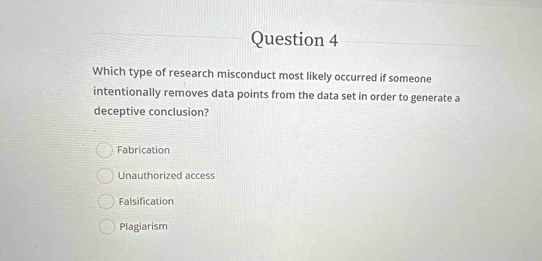 Which type of research misconduct most likely occurred if someone
intentionally removes data points from the data set in order to generate a
deceptive conclusion?
Fabrication
Unauthorized access
Falsification
Plagiarism