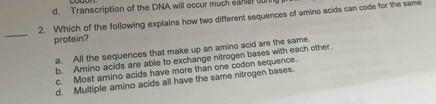 d. Transcription of the DNA will occur much earlier urng
2. Which of the following explains how two different sequences of amino acids can code for the same
_
protein?
a. All the sequences that make up an amino acid are the same.
b. Amino acids are able to exchange nitrogen bases with each other.
c. Most amino acids have more than one codon sequence.
d. Multiple amino acids all have the same nitrogen bases.