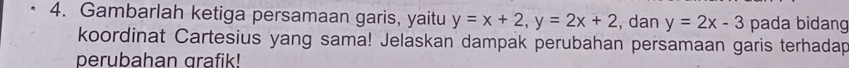 Gambarlah ketiga persamaan garis, yaitu y=x+2, y=2x+2 , dan y=2x-3 pada bidang
koordinat Cartesius yang sama! Jelaskan dampak perubahan persamaan garis terhadap
perubahan grafik!