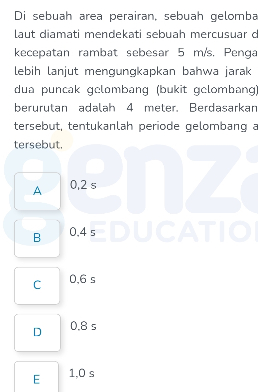 Di sebuah area perairan, sebuah gelomba
laut diamati mendekati sebuah mercusuar c
kecepatan rambat sebesar 5 m/s. Penga
lebih lanjut mengungkapkan bahwa jarak
dua puncak gelombang (bukit gelombang)
berurutan adalah 4 meter. Berdasarkan
tersebut, tentukanlah periode gelombang a
tersebut.
A 0,2 s
B 0,4 s
C 0,6 s
D 0,8 s
E 1,0 s