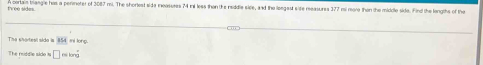 A certain triangle has a perimeter of 3087 mi. The shortest side measures 74 mi less than the middle side, and the longest side measures 377 mi more than the middle side. Find the lengths of the 
three sides. 
The shortest side is 854 mi long 
The middle side is □ milong.