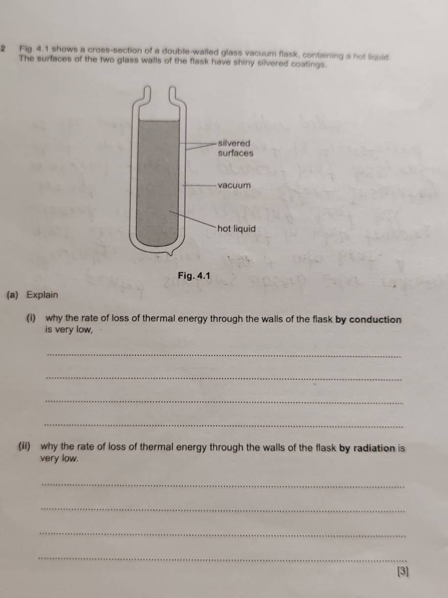 Fig. 4.1 shows a cross-section of a double-walled glass vacuum flask, containing a not liquid 
The surfaces of the two glass walls of the flask have shiny silvered coatings. 
(a) Explain 
(i) why the rate of loss of thermal energy through the walls of the flask by conduction 
is very low, 
_ 
_ 
_ 
_ 
(ii) why the rate of loss of thermal energy through the walls of the flask by radiation is 
very low. 
_ 
_ 
_ 
_ 
[3]