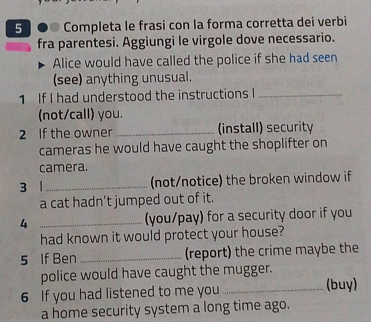 5 6 D Completa le frasi con la forma corretta dei verbi 
fra parentesi. Aggiungi le virgole dove necessario. 
Alice would have called the police if she had seen 
(see) anything unusual. 
1 If I had understood the instructions I_ 
(not/call) you. 
2 If the owner _(install) security 
cameras he would have caught the shoplifter on 
camera. 
3 1 _(not/notice) the broken window if 
a cat hadn’t jumped out of it. 
4 _(you/pay) for a security door if you 
had known it would protect your house? 
5 If Ben _(report) the crime maybe the 
police would have caught the mugger. 
6 If you had listened to me you_ 
(buy) 
a home security system a long time ago.