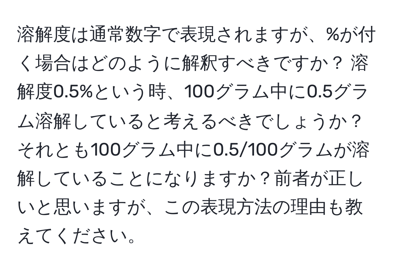 溶解度は通常数字で表現されますが、%が付く場合はどのように解釈すべきですか？ 溶解度0.5%という時、100グラム中に0.5グラム溶解していると考えるべきでしょうか？それとも100グラム中に0.5/100グラムが溶解していることになりますか？前者が正しいと思いますが、この表現方法の理由も教えてください。