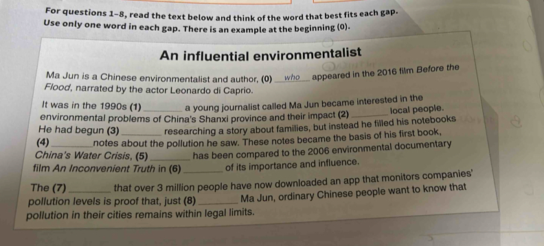 For questions 1-8, read the text below and think of the word that best fits each gap. 
Use only one word in each gap. There is an example at the beginning (0). 
An influential environmentalist 
Ma Jun is a Chinese environmentalist and author, (0) _who appeared in the 2016 film Before the 
Flood, narrated by the actor Leonardo di Caprio. 
It was in the 1990s (1) a young journalist called Ma Jun became interested in the 
environmental problems of China's Shanxi province and their impact (2) _local people. 
He had begun (3) researching a story about families, but instead he filled his notebooks 
(4) notes about the pollution he saw. These notes became the basis of his first book, 
China's Water Crisis, (5) _has been compared to the 2006 environmental documentary 
film An Inconvenient Truth in (6) of its importance and influence. 
The (7) that over 3 million people have now downloaded an app that monitors companies' 
pollution levels is proof that, just (8) _Ma Jun, ordinary Chinese people want to know that 
pollution in their cities remains within legal limits.