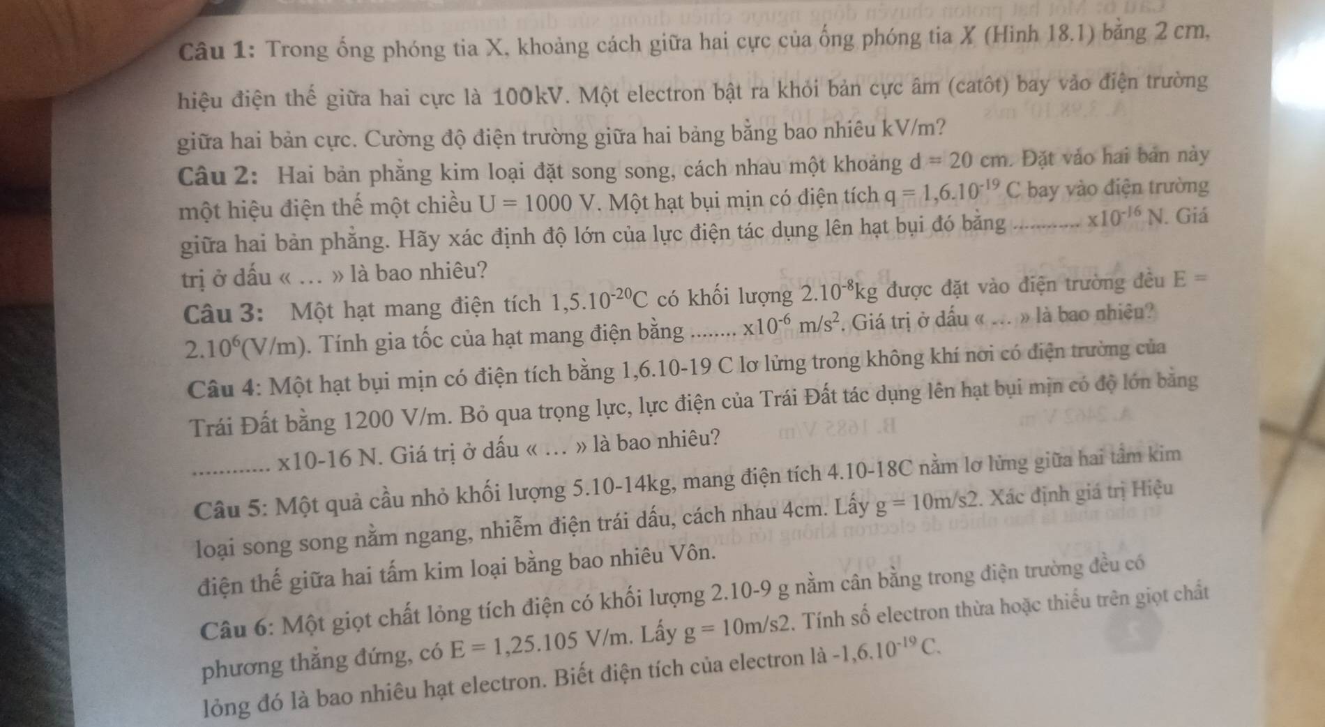 Trong ống phóng tia X, khoảng cách giữa hai cực của ống phóng tia X (Hinh 18.1) bằng 2 cm,
hiệu điện thế giữa hai cực là 100kV. Một electron bật ra khỏi bản cực âm (catôt) bay vào điện trường
giữa hai bản cực. Cường độ điện trường giữa hai bảng bằng bao nhiêu kV/m?
Câu 2: Hai bản phẳng kim loại đặt song song, cách nhau một khoảng d=20cm. Đặt vào hai bản này
một hiệu điện thế một chiều U=1000V Một hạt bụi mịn có điện tích q=1,6.10^(-19)C bay vào điện trường
giữa hai bản phẳng. Hãy xác định độ lớn của lực điện tác dụng lên hạt bụi đó bằng .... * 10^(-16)N I. Giá
trị ở dấu « ... » là bao nhiêu?
Câu 3: Một hạt mang điện tích 1,5.10^(-20)C có khối lượng 2.10^(-8)kg được đặt vào điện trường đều E=
2.10^6 '(V/m). Tính gia tốc của hạt mang điện bằng …..... x10^(-6)m/s^2. Giá trị ở dấu « ... » là bao nhiêu?
Câu 4: Một hạt bụi mịn có điện tích bằng 1,6.10-19 C lơ lửng trong không khí nơi có điện trường của
Trái Đất bằng 1200 V/m. Bỏ qua trọng lực, lực điện của Trái Đất tác dụng lên hạt bụi mịn có độ lớn bằng
x10-16 N. J. Giá trị ở dấu « ... » là bao nhiêu?
_ Câu 5: Một quả cầu nhỏ khối lượng 5.10-14kg, mang điện tích 4.10-18C nằm lơ lừng giữa hai tầm kim
loại song song nằm ngang, nhiễm điện trái dấu, cách nhau 4cm. Lấy g=10m/s2. Xác định giá trị Hiệu
điện thế giữa hai tấm kim loại bằng bao nhiêu Vôn.
Câu 6: Một giọt chất lỏng tích điện có khối lượng 2.10-9 g nằm cân bằng trong điện trường đều có
phương thẳng đứng, có E=1,25.105V/m. Lấy g=10m/s2. Tính số electron thừa hoặc thiếu trên giọt chất
lỏng đó là bao nhiêu hạt electron. Biết điện tích của electron là -1,6.10^(-19)C.