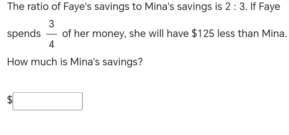 The ratio of Faye's savings to Mina's savings is 2:3. If Faye 
spends  3/4  of her money, she will have $125 less than Mina. 
How much is Mina's savings?
$□