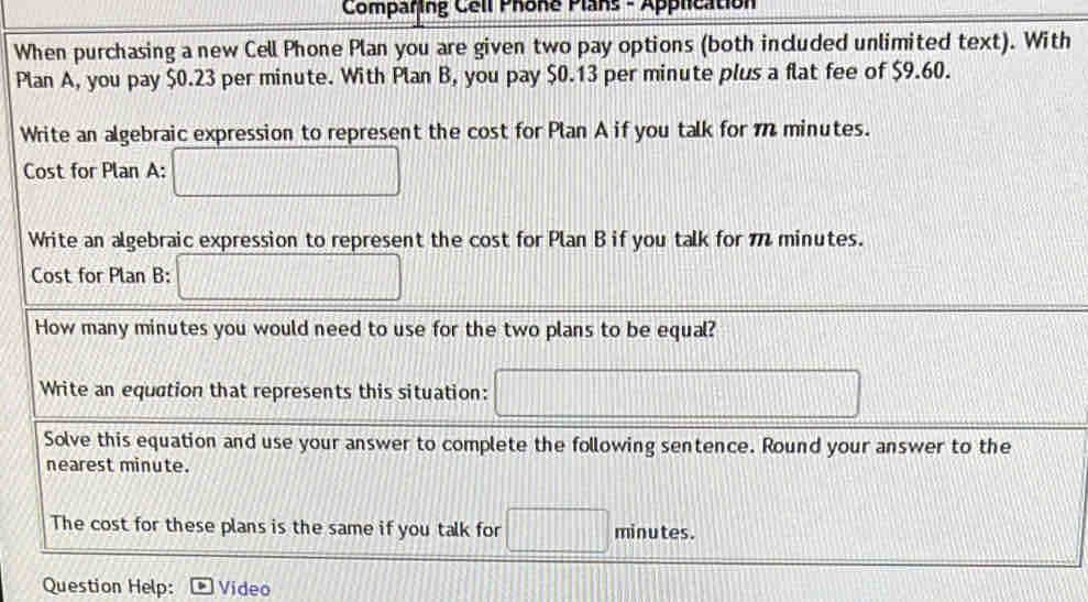 Comparing Cell Phone Plans - Application
When purchasing a new Cell Phone Plan you are given two pay options (both included unlimited text). With
Plan A, you pay $0.23 per minute. With Plan B, you pay $0.13 per minute plus a flat fee of $9.60.
Write an algebraic expression to represent the cost for Plan A if you talk for m minutes.
Question Help: Video