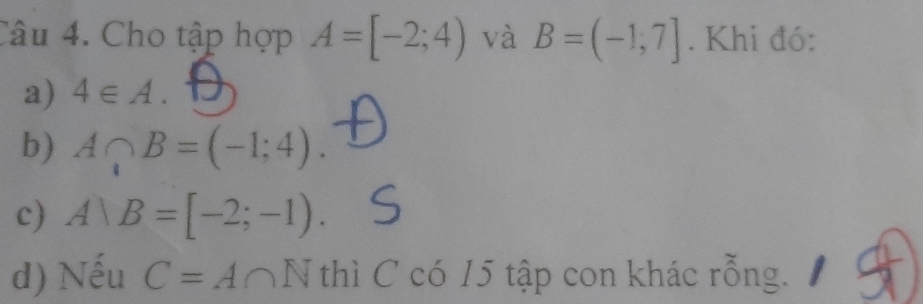 Cho tập hợp A=[-2;4) và B=(-1,7]. Khi đó: 
a) 4∈ A. 
b) A∩ B=(-1;4). 
c) A)B=[-2;-1). 
d) Nếu C=A∩ N thì C có 15 tập con khác rỗng.